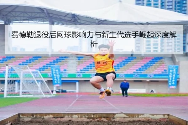 费德勒退役后网球影响力与新生代选手崛起深度解析